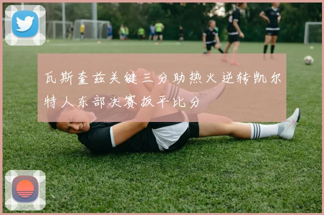 瓦斯奎兹关键三分助热火逆转凯尔特人东部决赛扳平比分