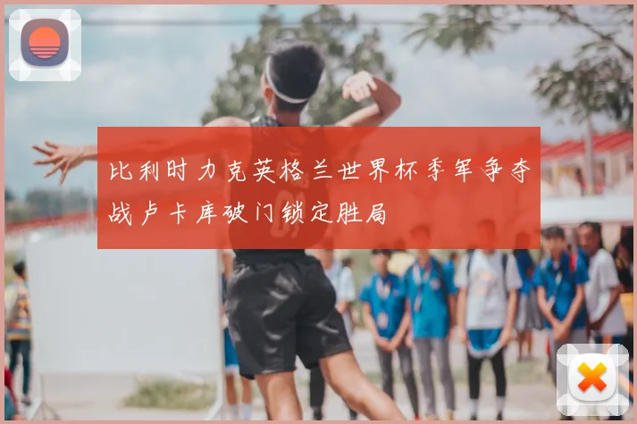 比利时力克英格兰世界杯季军争夺战卢卡库破门锁定胜局
