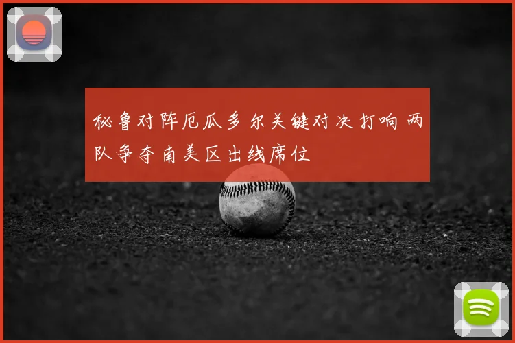 秘鲁对阵厄瓜多尔关键对决打响 两队争夺南美区出线席位
