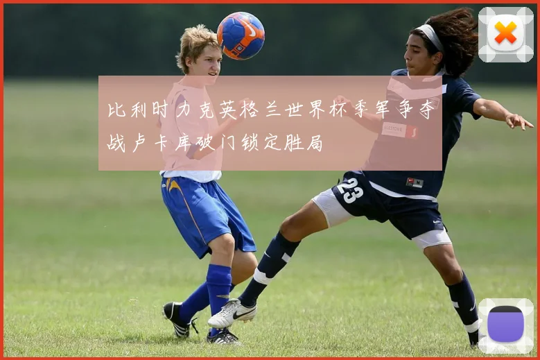比利时力克英格兰世界杯季军争夺战卢卡库破门锁定胜局