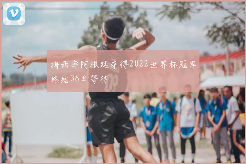 梅西率阿根廷夺得2022世界杯冠军终结36年等待