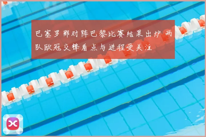 巴塞罗那对阵巴黎比赛结果出炉 两队欧冠交锋看点与进程受关注