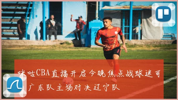 咪咕CBA直播开启今晚焦点战球迷可看广东队主场对决辽宁队