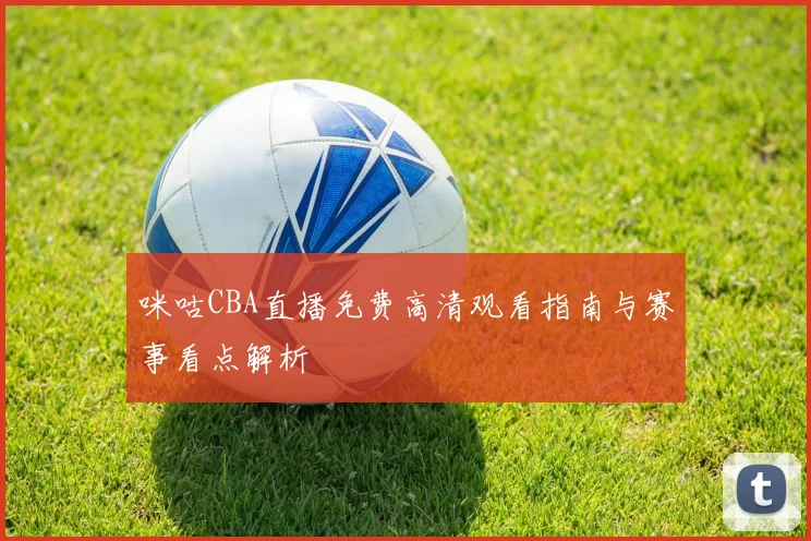 咪咕CBA直播免费高清观看指南与赛事看点解析