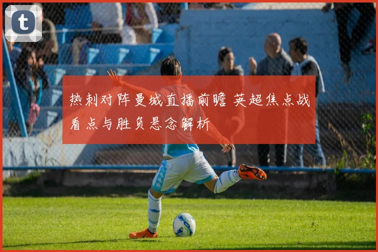 热刺对阵曼城直播前瞻 英超焦点战看点与胜负悬念解析
