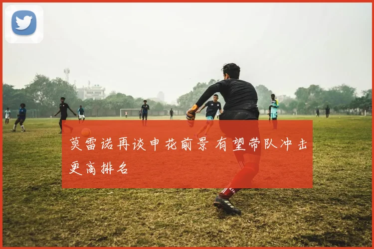 莫雷诺再谈申花前景 有望带队冲击更高排名