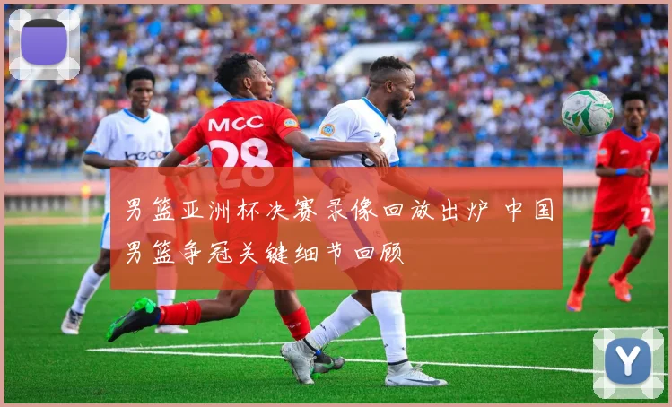 男篮亚洲杯决赛录像回放出炉 中国男篮争冠关键细节回顾