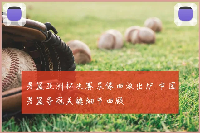 男篮亚洲杯决赛录像回放出炉 中国男篮争冠关键细节回顾