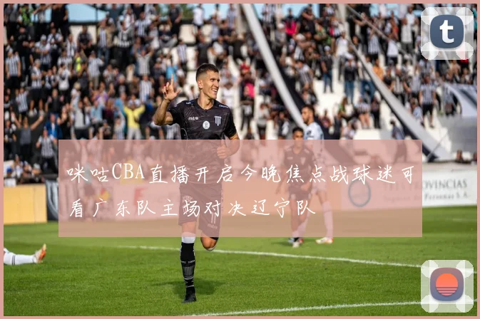 咪咕CBA直播开启今晚焦点战球迷可看广东队主场对决辽宁队