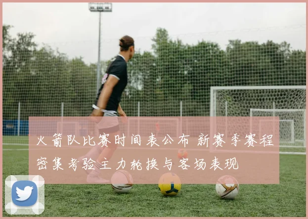 火箭队比赛时间表公布 新赛季赛程密集考验主力轮换与客场表现