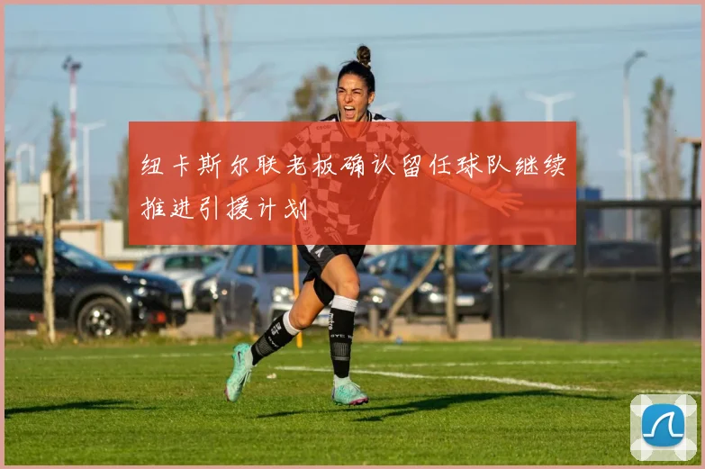 纽卡斯尔联老板确认留任球队继续推进引援计划