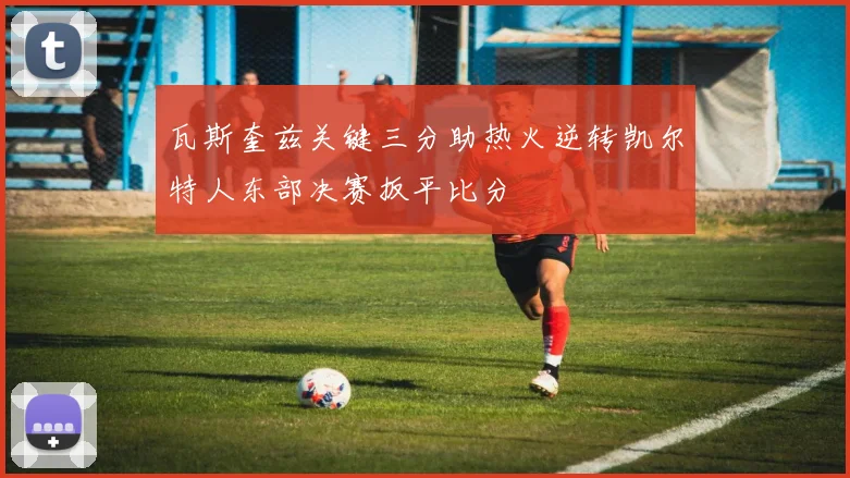 瓦斯奎兹关键三分助热火逆转凯尔特人东部决赛扳平比分