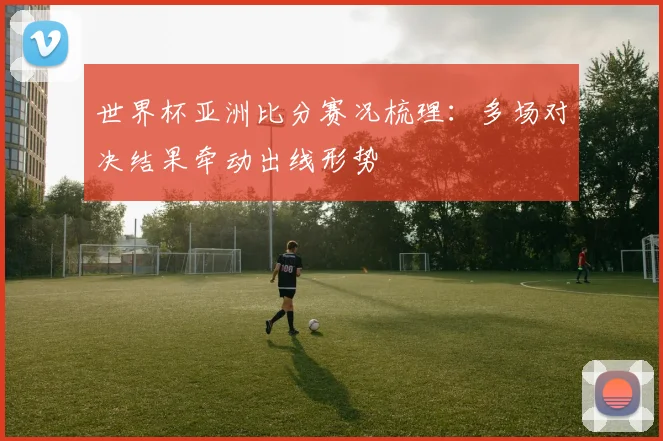 世界杯亚洲比分赛况梳理：多场对决结果牵动出线形势