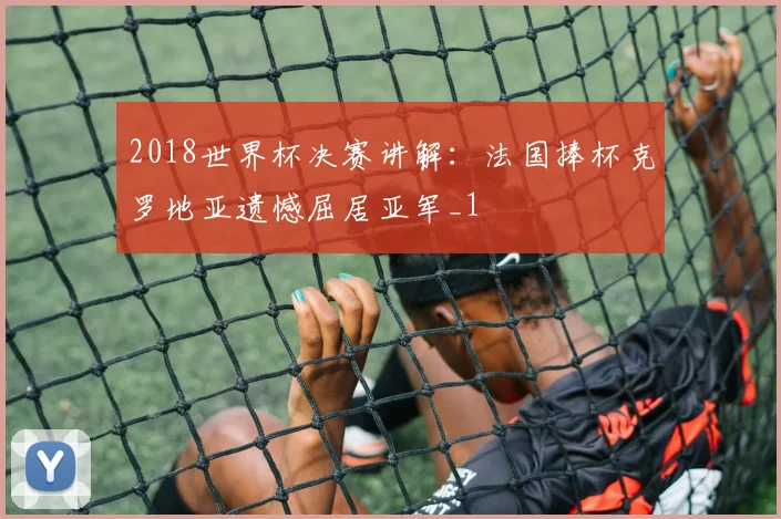 2018世界杯决赛讲解:法国捧杯克罗地亚遗憾屈居亚军_1