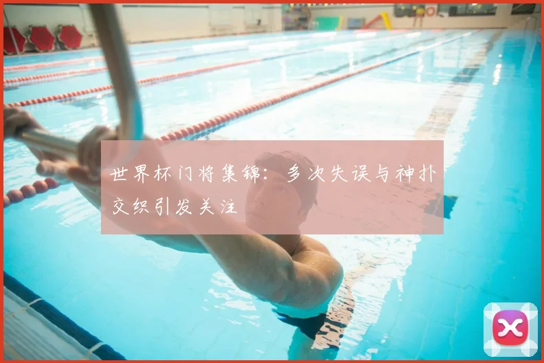 世界杯门将集锦：多次失误与神扑交织引发关注