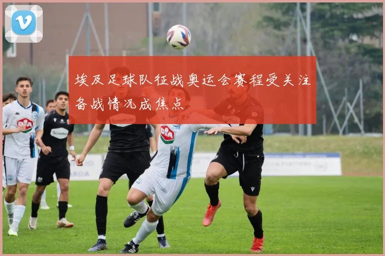 埃及足球队征战奥运会赛程受关注备战情况成焦点
