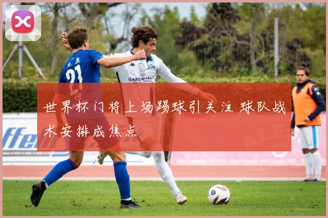 世界杯门将上场踢球引关注 球队战术安排成焦点